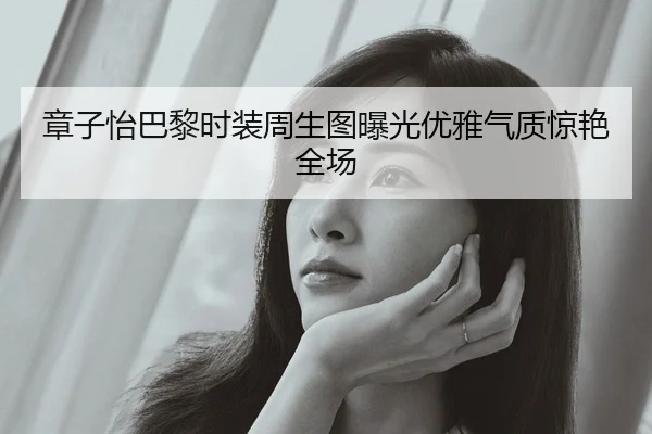 章子怡巴黎时装周生图曝光优雅气质惊艳全场